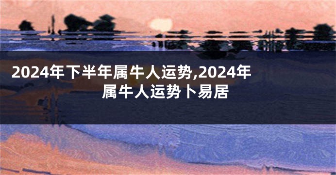 2024年下半年属牛人运势,2024年属牛人运势卜易居