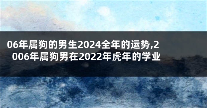 06年属狗的男生2024全年的运势,2006年属狗男在2022年虎年的学业