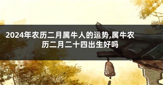 2024年农历二月属牛人的运势,属牛农历二月二十四出生好吗