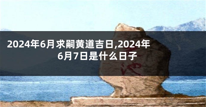 2024年6月求嗣黄道吉日,2024年6月7日是什么日子