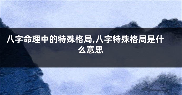 八字命理中的特殊格局,八字特殊格局是什么意思