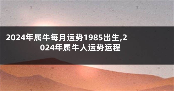 2024年属牛每月运势1985出生,2024年属牛人运势运程