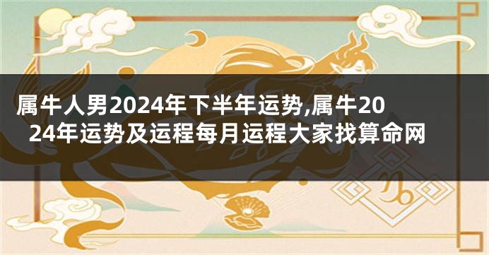 属牛人男2024年下半年运势,属牛2024年运势及运程每月运程大家找算命网