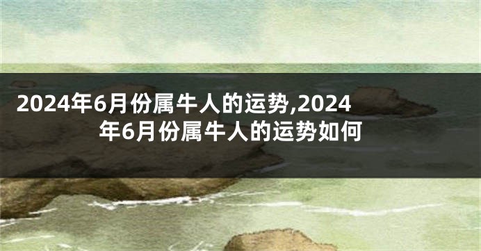 2024年6月份属牛人的运势,2024年6月份属牛人的运势如何