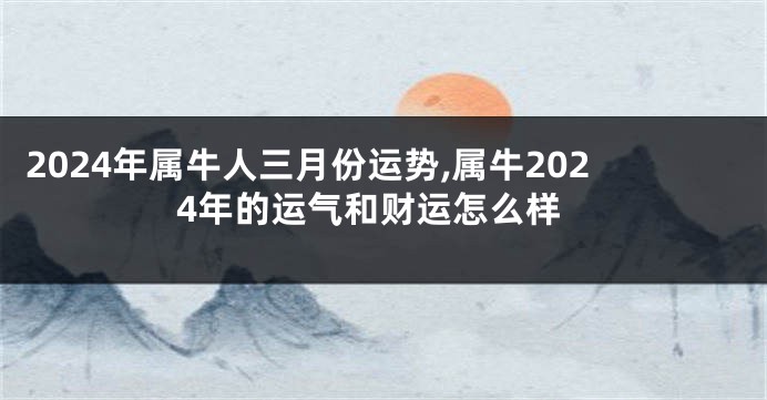 2024年属牛人三月份运势,属牛2024年的运气和财运怎么样