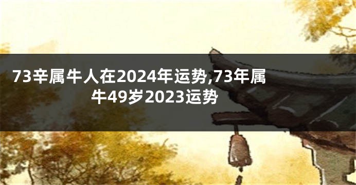 73辛属牛人在2024年运势,73年属牛49岁2023运势