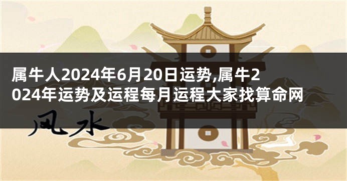 属牛人2024年6月20日运势,属牛2024年运势及运程每月运程大家找算命网