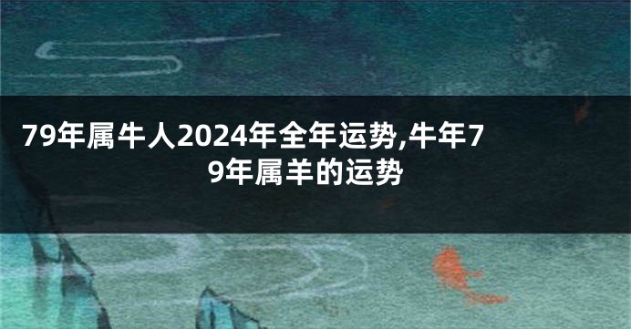 79年属牛人2024年全年运势,牛年79年属羊的运势