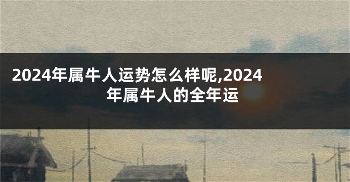 2024年属牛人运势怎么样呢,2024年属牛人的全年运