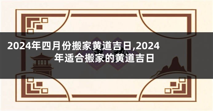 2024年四月份搬家黄道吉日,2024年适合搬家的黄道吉日