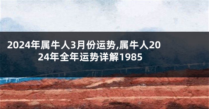 2024年属牛人3月份运势,属牛人2024年全年运势详解1985