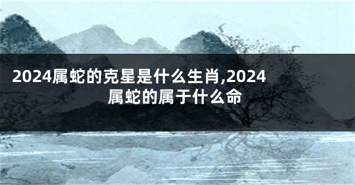 2024属蛇的克星是什么生肖,2024属蛇的属于什么命