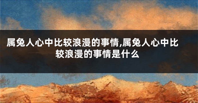 属兔人心中比较浪漫的事情,属兔人心中比较浪漫的事情是什么