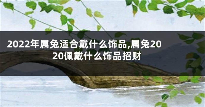 2022年属兔适合戴什么饰品,属兔2020佩戴什么饰品招财