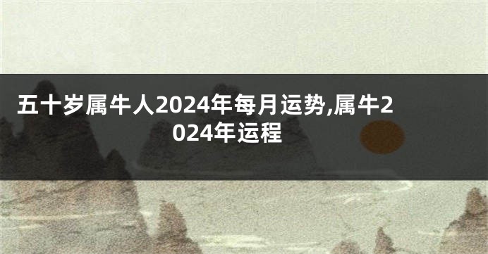 五十岁属牛人2024年每月运势,属牛2024年运程