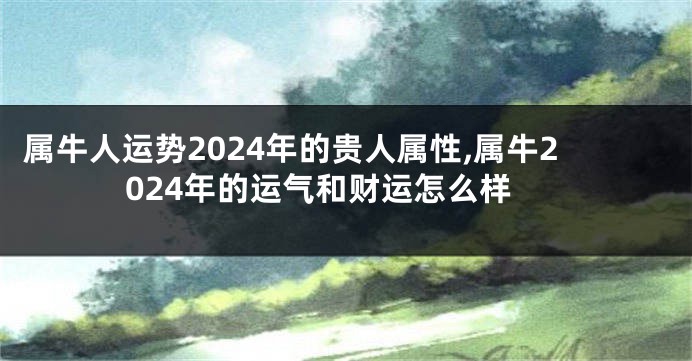 属牛人运势2024年的贵人属性,属牛2024年的运气和财运怎么样