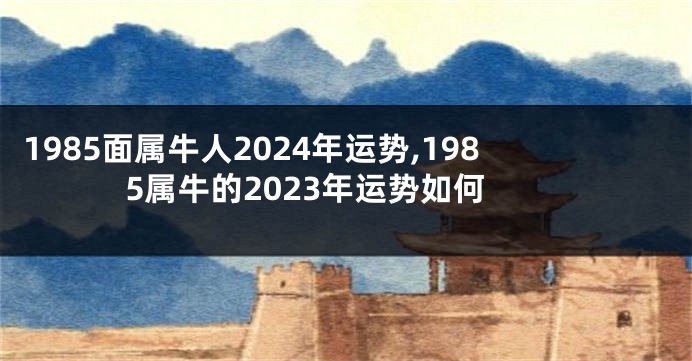 1985面属牛人2024年运势,1985属牛的2023年运势如何