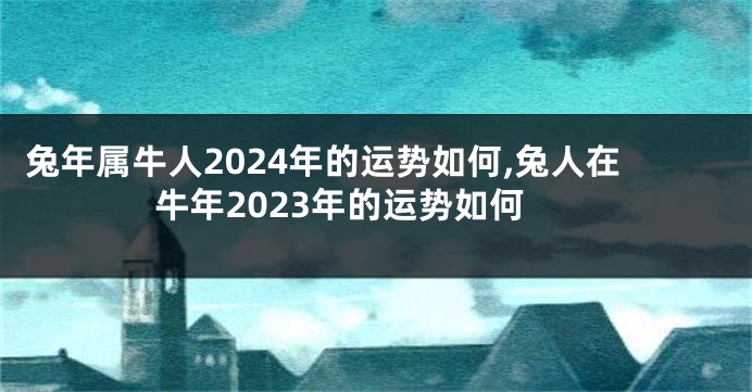 兔年属牛人2024年的运势如何,兔人在牛年2023年的运势如何