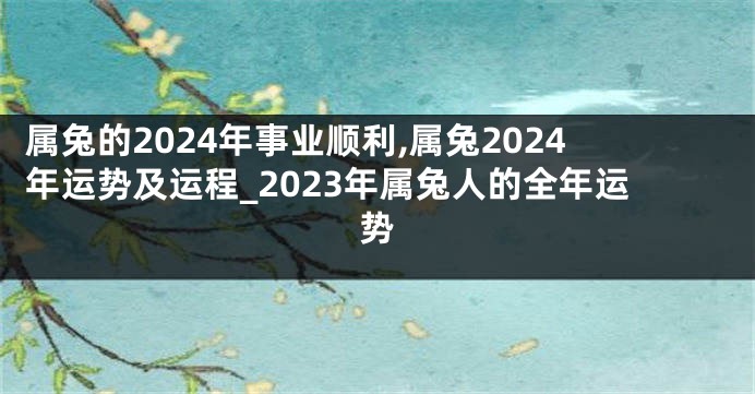 属兔的2024年事业顺利,属兔2024年运势及运程_2023年属兔人的全年运势