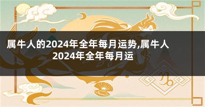 属牛人的2024年全年每月运势,属牛人2024年全年每月运