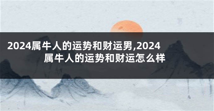 2024属牛人的运势和财运男,2024属牛人的运势和财运怎么样