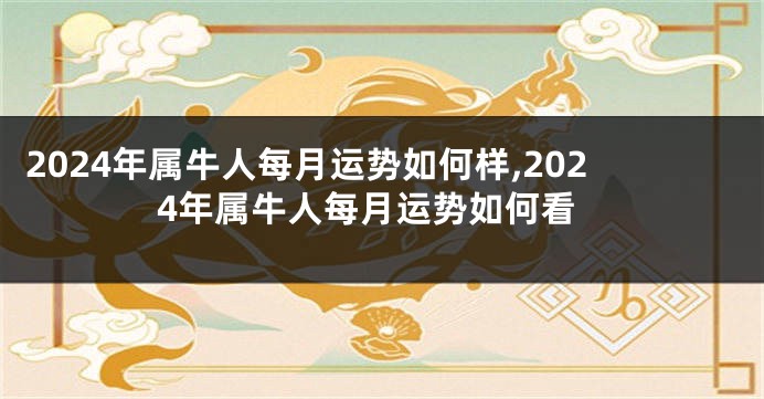 2024年属牛人每月运势如何样,2024年属牛人每月运势如何看