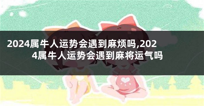 2024属牛人运势会遇到麻烦吗,2024属牛人运势会遇到麻将运气吗