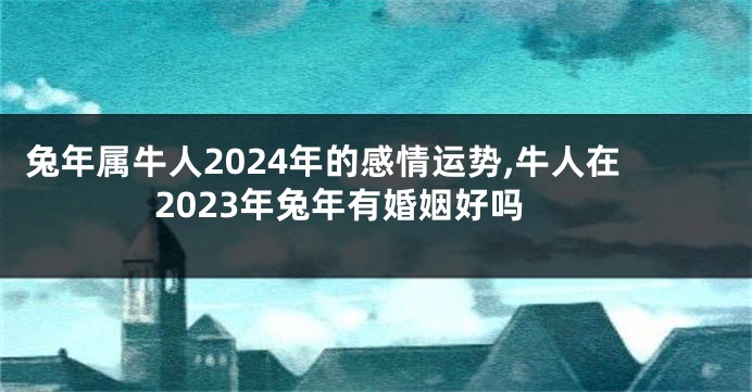 兔年属牛人2024年的感情运势,牛人在2023年兔年有婚姻好吗