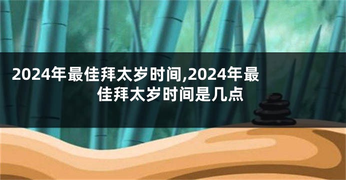 2024年最佳拜太岁时间,2024年最佳拜太岁时间是几点