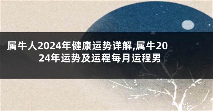 属牛人2024年健康运势详解,属牛2024年运势及运程每月运程男