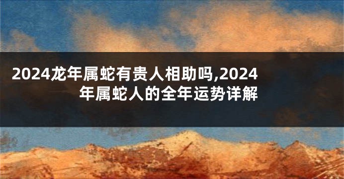 2024龙年属蛇有贵人相助吗,2024年属蛇人的全年运势详解