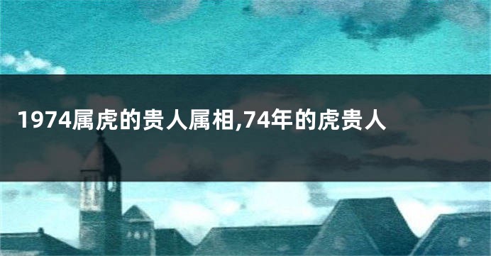 1974属虎的贵人属相,74年的虎贵人