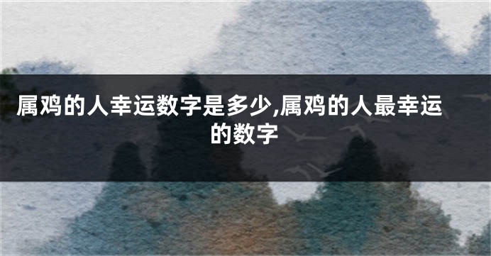 属鸡的人幸运数字是多少,属鸡的人最幸运的数字