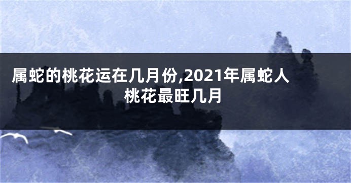 属蛇的桃花运在几月份,2021年属蛇人桃花最旺几月