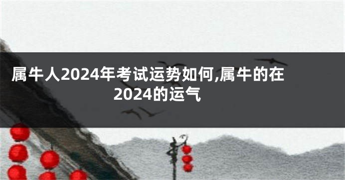 属牛人2024年考试运势如何,属牛的在2024的运气