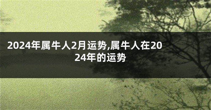 2024年属牛人2月运势,属牛人在2024年的运势