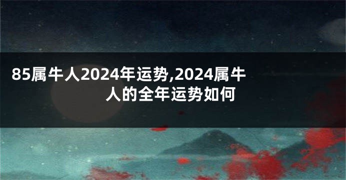 85属牛人2024年运势,2024属牛人的全年运势如何