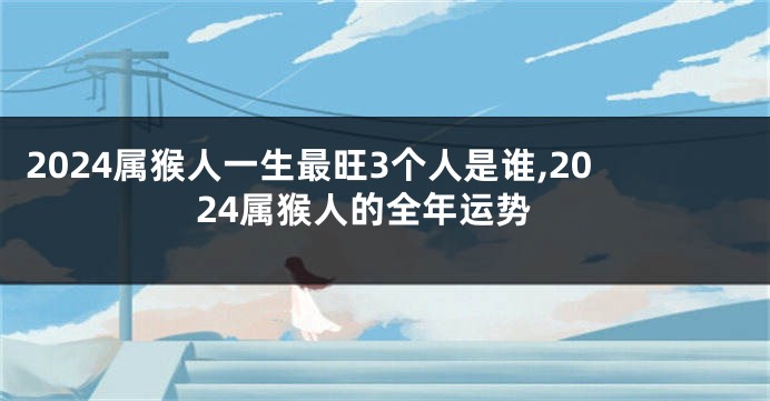 2024属猴人一生最旺3个人是谁,2024属猴人的全年运势