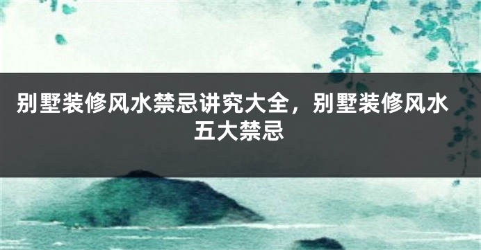 别墅装修风水禁忌讲究大全，别墅装修风水五大禁忌