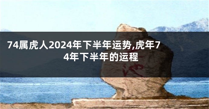 74属虎人2024年下半年运势,虎年74年下半年的运程