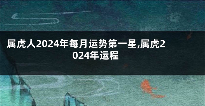 属虎人2024年每月运势第一星,属虎2024年运程