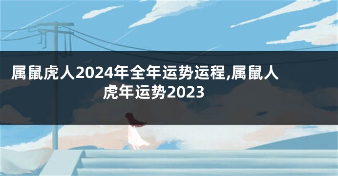 属鼠虎人2024年全年运势运程,属鼠人虎年运势2023