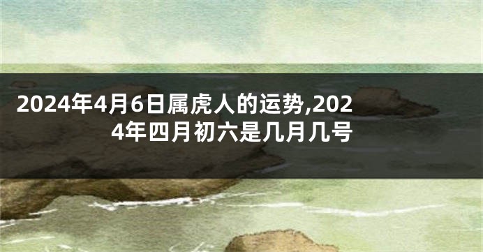 2024年4月6日属虎人的运势,2024年四月初六是几月几号