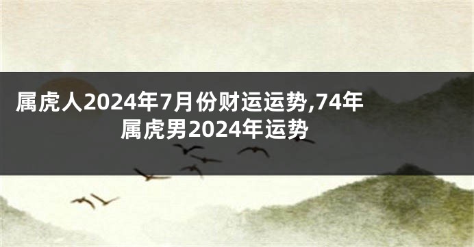 属虎人2024年7月份财运运势,74年属虎男2024年运势