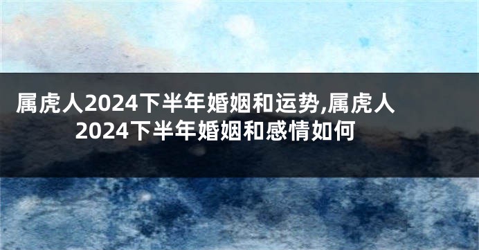 属虎人2024下半年婚姻和运势,属虎人2024下半年婚姻和感情如何