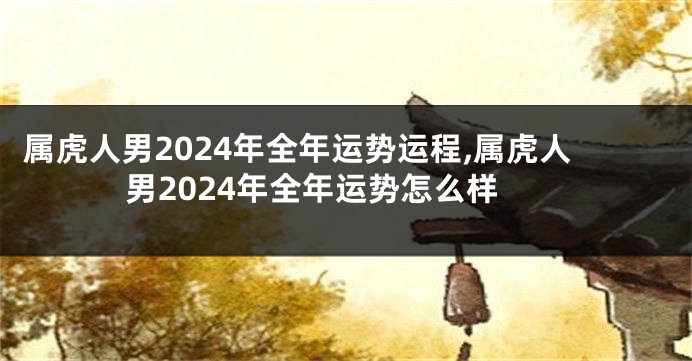 属虎人男2024年全年运势运程,属虎人男2024年全年运势怎么样