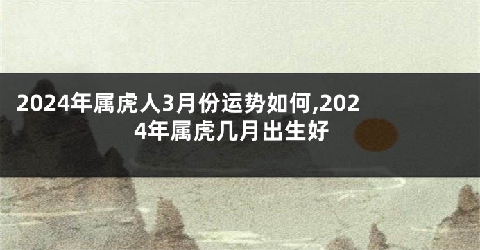 2024年属虎人3月份运势如何,2024年属虎几月出生好