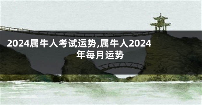 2024属牛人考试运势,属牛人2024年每月运势