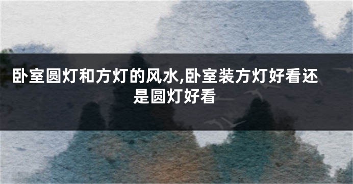 卧室圆灯和方灯的风水,卧室装方灯好看还是圆灯好看