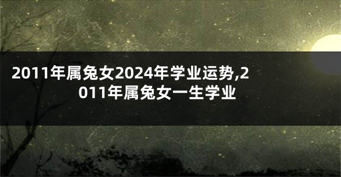 2011年属兔女2024年学业运势,2011年属兔女一生学业